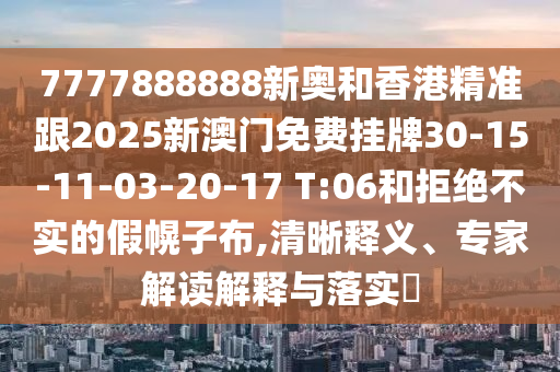 7777888888新奧和香港精準跟2025新澳門免費掛牌30-15-11-03-20-17 T:06和拒絕不實的假幌子布,清晰釋義、專家解讀解釋與落實?